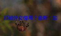 打破外交僵局？最新：加拿大与印度宣布互派新任高级专员